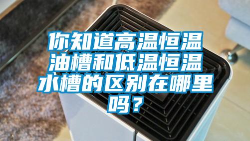 你知道高温恒温油槽和低温恒温水槽的区别在哪里吗？