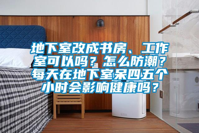 地下室改成书房、工作室可以吗？怎么防潮？每天在地下室呆四五个小时会影响健康吗？