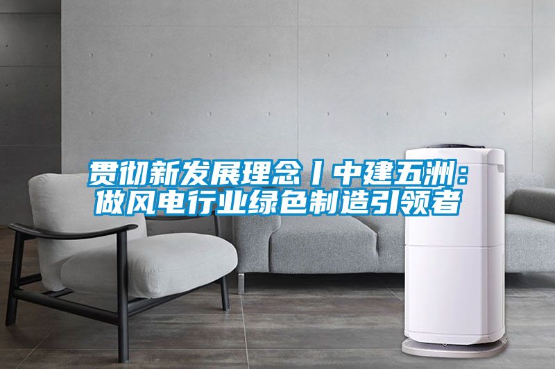 贯彻新发展理念丨中建五洲：做风电行业绿色制造引领者